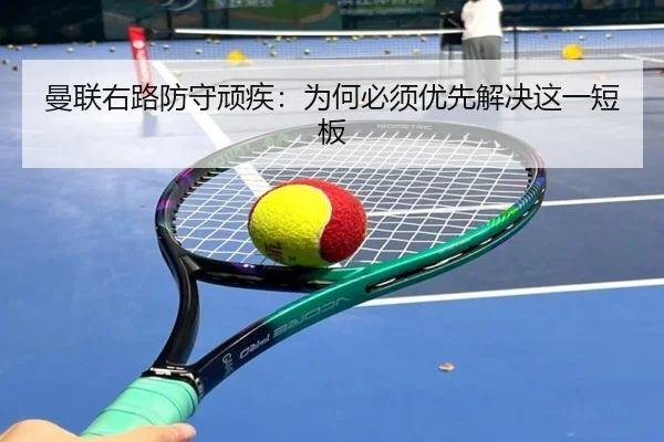 曼联右路防守顽疾：为何必须优先解决这一短板